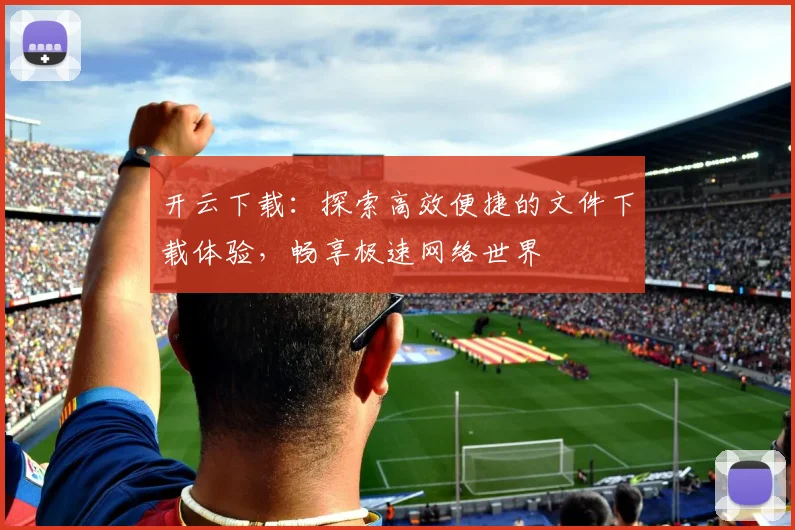 开云下载：探索高效便捷的文件下载体验，畅享极速网络世界